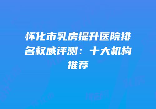 怀化市乳房提升医院排名权威评测：十大机构推荐