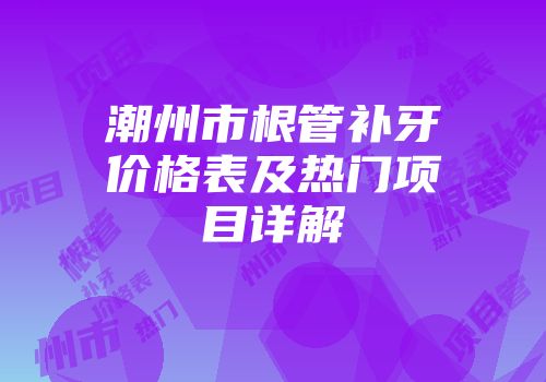 潮州市根管补牙价格表及热门项目详解