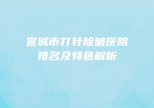 宣城市打针除皱医院排名及特色解析