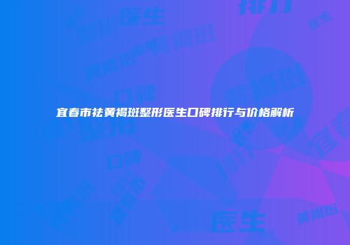 宜春市祛黄褐斑整形医生口碑排行与价格解析