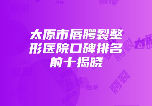 太原市唇腭裂整形医院口碑排名前十揭晓
