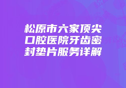 松原市六家顶尖口腔医院牙齿密封垫片服务详解