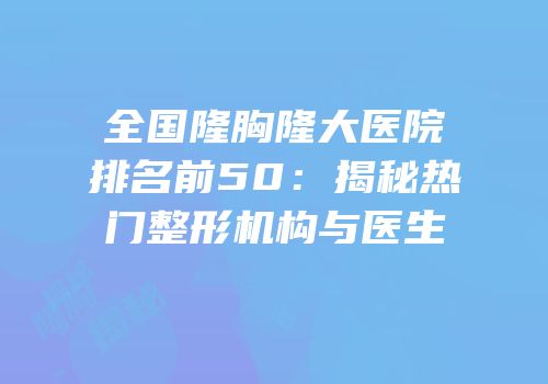 全国隆胸隆大医院排名前50：揭秘热门整形机构与医生