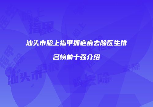 汕头市脸上指甲抓疤痕去除医生排名榜前十强介绍