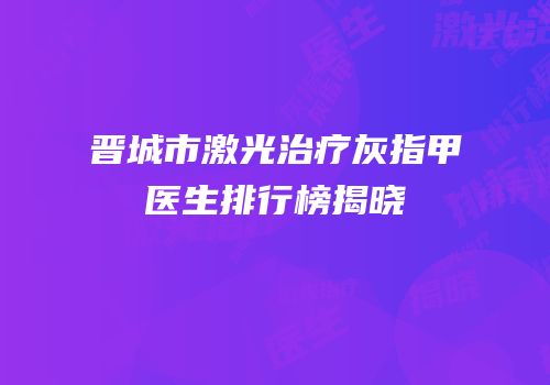晋城市激光治疗灰指甲医生排行榜揭晓