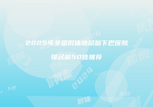 2025年全国假体玻尿酸下巴医院排名前50佳推荐