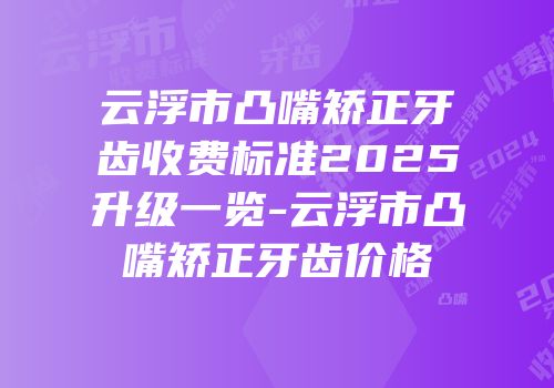 云浮市凸嘴矫正牙齿收费标准2025升级一览-云浮市凸嘴矫正牙齿价格