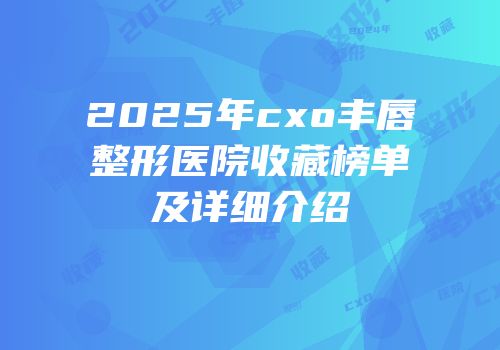2025年cxo丰唇整形医院收藏榜单及详细介绍