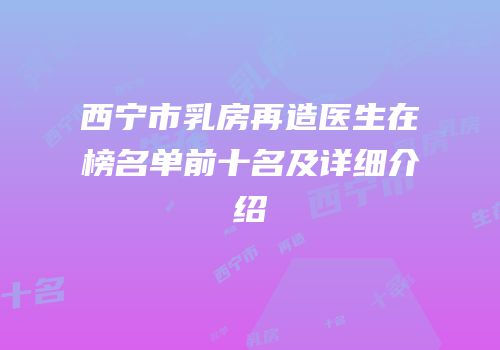 西宁市乳房再造医生在榜名单前十名及详细介绍