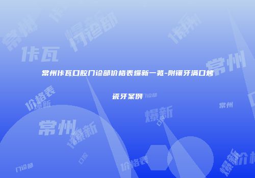 常州佧瓦口腔门诊部价格表爆新一览-附镶牙满口烤瓷牙案例