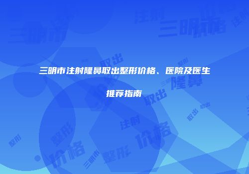 三明市注射隆鼻取出整形价格、医院及医生推荐指南