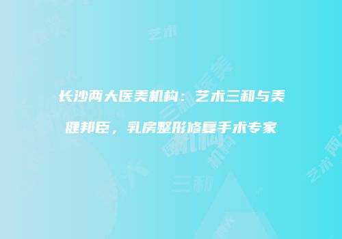 长沙两大医美机构：艺术三和与美健邦臣，乳房整形修复手术专家