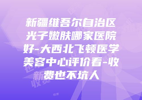 新疆维吾尔自治区光子嫩肤哪家医院好-大西北飞顿医学美容中心评价看-收费也不坑人