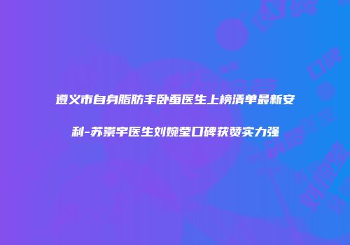 遵义市自身脂肪丰卧蚕医生上榜清单最新安利-苏崇宇医生刘婉莹口碑获赞实力强