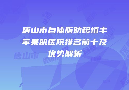 唐山市自体脂肪移植丰苹果肌医院排名前十及优势解析