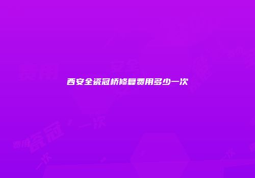 西安全瓷冠桥修复费用多少一次