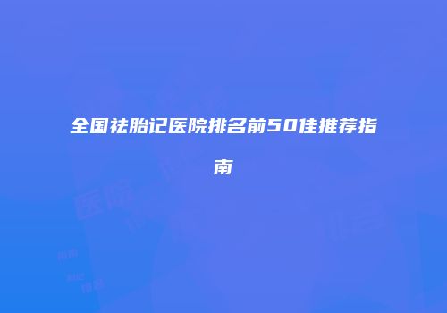 全国祛胎记医院排名前50佳推荐指南