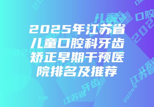 2025年江苏省儿童口腔科牙齿矫正早期干预医院排名及推荐