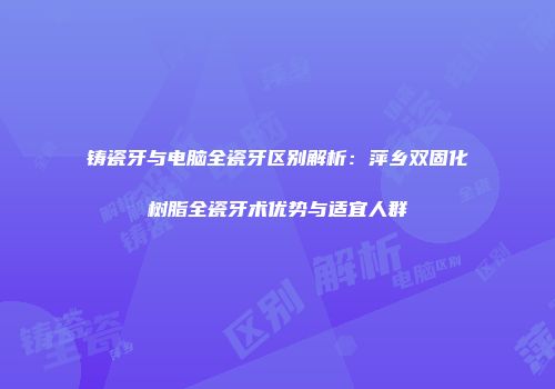 铸瓷牙与电脑全瓷牙区别解析：萍乡双固化树脂全瓷牙术优势与适宜人群