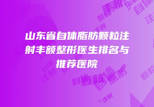 山东省自体脂肪颗粒注射丰额整形医生排名与推荐医院