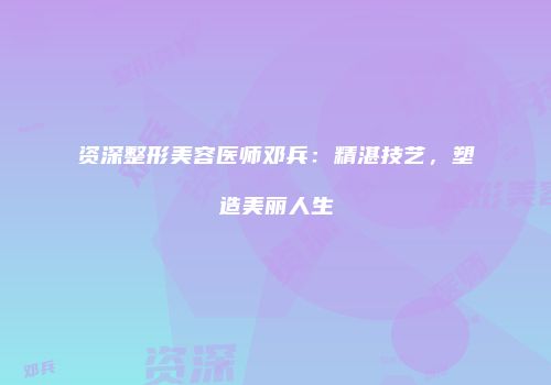 资深整形美容医师邓兵：精湛技艺，塑造美丽人生