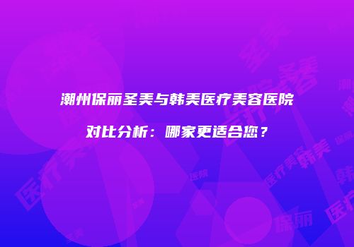 潮州保丽圣美与韩美医疗美容医院对比分析：哪家更适合您？