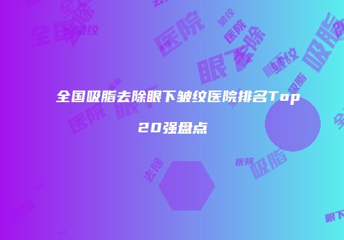 全国吸脂去除眼下皱纹医院排名Top20强盘点