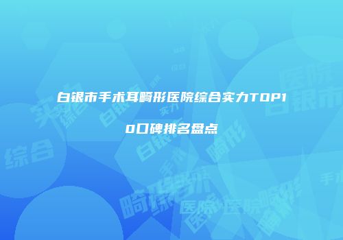 白银市手术耳畸形医院综合实力TOP10口碑排名盘点