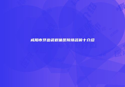 咸阳市牙齿瓷嵌体医院排名前十介绍