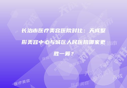 长治市医疗美容医院对比：天成整形美容中心与城区人民医院哪家更胜一筹？