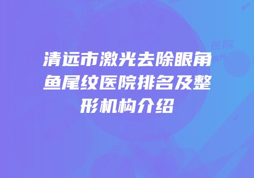 清远市激光去除眼角鱼尾纹医院排名及整形机构介绍