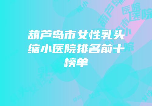 葫芦岛市女性乳头缩小医院排名前十榜单