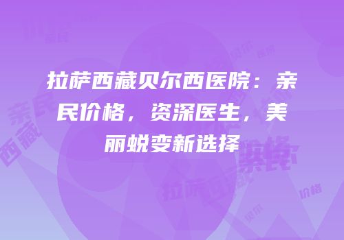 拉萨西藏贝尔西医院：亲民价格，资深医生，美丽蜕变新选择