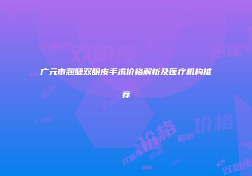 广元市翘睫双眼皮手术价格解析及医疗机构推荐