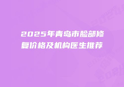 2025年青岛市脸部修复价格及机构医生推荐