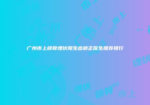 广州市上颌骨埋伏阻生齿矫正医生推荐排行