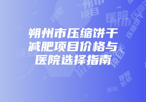 朔州市压缩饼干减肥项目价格与医院选择指南