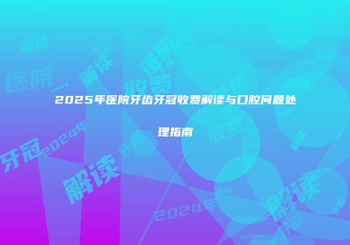 2025年医院牙齿牙冠收费解读与口腔问题处理指南