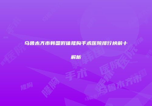 乌鲁木齐市韩国假体隆胸手术医院排行榜前十解析