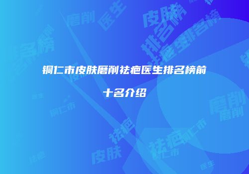 铜仁市皮肤磨削祛疤医生排名榜前十名介绍