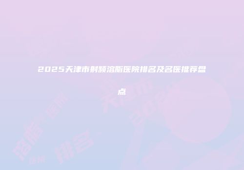 2025天津市射频溶脂医院排名及名医推荐盘点