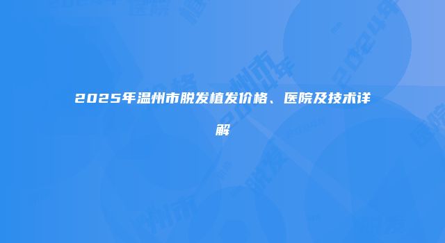 2025年温州市脱发植发价格、医院及技术详解