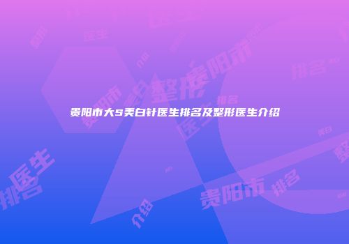 贵阳市大S美白针医生排名及整形医生介绍