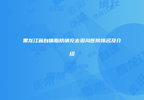 黑龙江省自体脂肪填充去泪沟医院排名及介绍