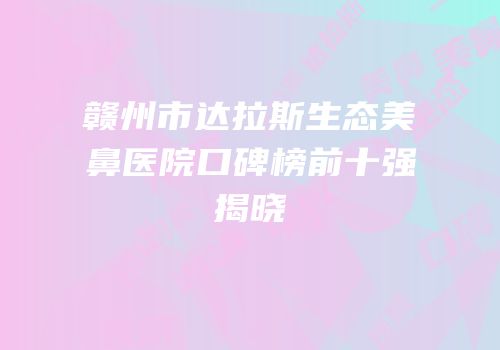 赣州市达拉斯生态美鼻医院口碑榜前十强揭晓