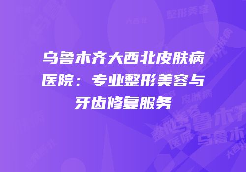乌鲁木齐大西北皮肤病医院：专业整形美容与牙齿修复服务
