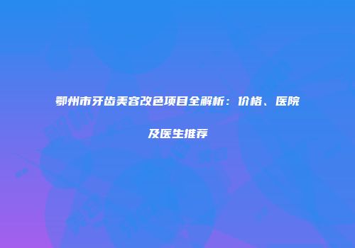 鄂州市牙齿美容改色项目全解析：价格、医院及医生推荐