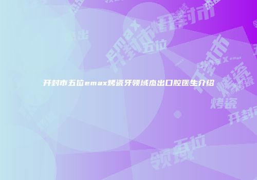 开封市五位emax烤瓷牙领域杰出口腔医生介绍