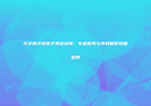 兴义市纤佳医疗美容诊所：专业服务与外耳畸形修复案例