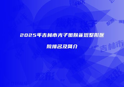 2025年吉林市光子嫩肤雀斑整形医院排名及简介